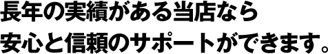 長年の実績がある当店なら安心と信頼のサポートができます。